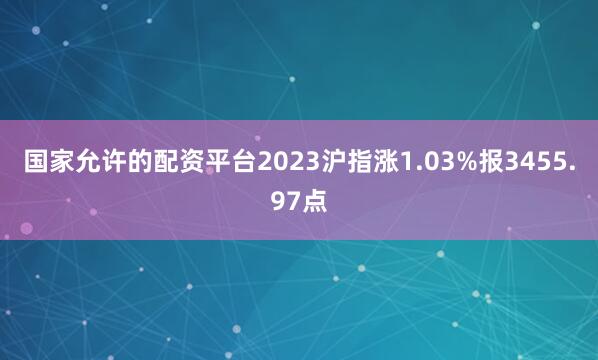 国家允许的配资平台2023沪指涨1.03%报3455.97点