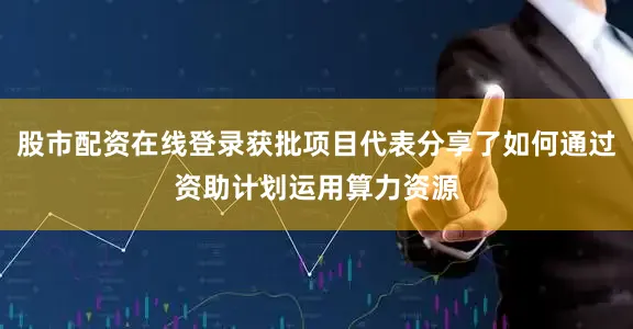 股市配资在线登录获批项目代表分享了如何通过资助计划运用算力资源
