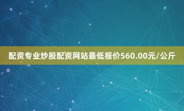 配资专业炒股配资网站最低报价560.00元/公斤