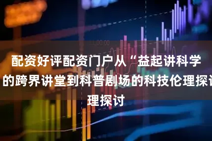 配资好评配资门户从“益起讲科学”的跨界讲堂到科普剧场的科技伦理探讨
