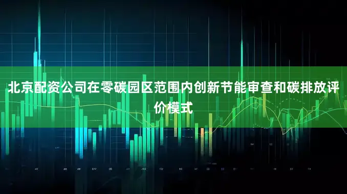 北京配资公司在零碳园区范围内创新节能审查和碳排放评价模式