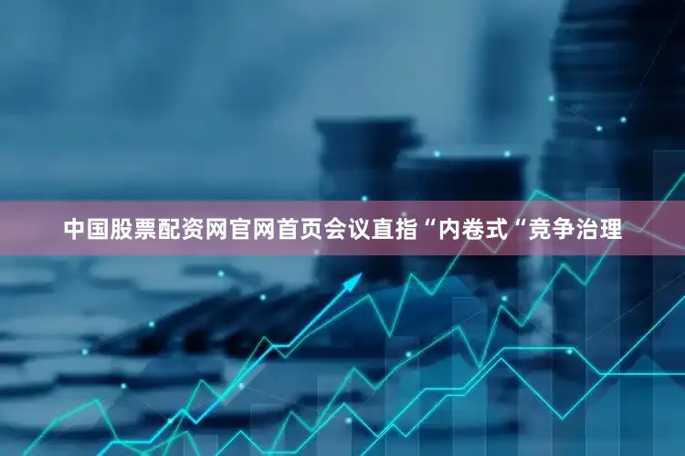 中国股票配资网官网首页会议直指“内卷式“竞争治理
