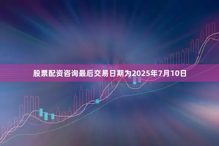 股票配资咨询最后交易日期为2025年7月10日