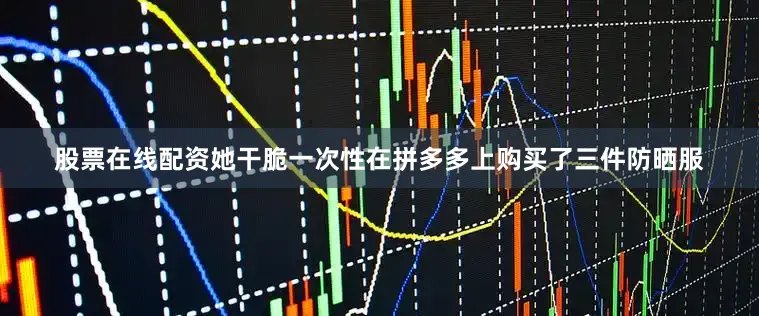 股票在线配资她干脆一次性在拼多多上购买了三件防晒服