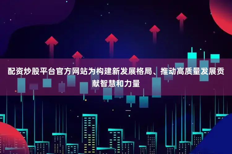 配资炒股平台官方网站为构建新发展格局、推动高质量发展贡献智慧和力量