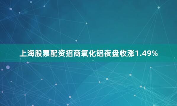 上海股票配资招商氧化铝夜盘收涨1.49%